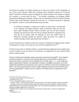 de Silvestre de cambiar los nombres paganos de los días de la semana. En De Temporibus, el
citó: ―Pero el santo Silvestre ordenó que se llamasen feriæ, llamando el primer día ―el Día del
Señor‖; imitando los Hebreos, quienes nombraban [los días] el primero de la semana, el segundo
de la semana, y así para todos los otros.‖78 Los nombres astrológicos, sin embargo, estaban
demasiado profundamente arraigados. Mientras que la terminología oficial de la Iglesia Romano
Católica sigue siendo Domingo, segundo día, tercer día, etc., la mayoría de países se agarraron
por completo o en parte a los nombres planetarios para los días.

        La influencia astrológica se acentúa más todavía, de forma obvia y pronunciada
        en los márgenes del Imperio Romano, donde Cristianismo llegó tan sólo más
        tarde. Inglés, Holandés, Bretón, Galés, Cornualles, que eran los únicos idiomas
        Europeos que preservaron hasta este día los nombres planetarios originales de los
        siete días de la semana, todas son habladas en áreas que estaban libres de
        influencias Cristianas durante los primeros siglos de nuestra era, cuando la
        semana astrológica estaba esparciéndose por el Imperio.79

El estilo eclesiástico de nombrar los días de la semana fue adoptado por ninguna nación excepto
la Portuguesa, los cuales son los únicos en usar el término Segunda Feira etc‖80

El hecho de que tanto el calendario Juliano y semana planetaria pagana han sido aceptadas para
uso por Cristianos revela una fusión de Cristianismo con paganismo del cual el apóstol Pablo
advirtió cuando escribió:

Porque el misterio de iniquidad ya opera; sólo espera hasta que sea quitado81 de en medio el
que ahora lo detiene. Y entonces será revelado aquel inicuo, al cual el Señor matará con el
espíritu de su boca, y destruirá con el resplandor de su venida; aquel inicuo, cuya venida será
según la operación de Satanás, con todo poder y señales, y prodigios mentirosos, y con todo
engaño de iniquidad en los que perecen; por cuanto no recibieron el amor de la verdad para ser
salvos. Y por causa de esto Dios les envía un poder engañoso, para que crean la mentira; para
que sean condenados82 todos los que no creyeron a la verdad, antes se complacieron en la
injusticia.83



78
    Vea Bede, Patrologiæ Latinæ, Vol. 90, op. cit.
79
    Zerubavel, op.cit., p. 24.
80
    “Feria,” Enciclopedia Católica, vea Vol. 6 p. 43.
81
    “quitado”: #2722 – mantener abajo, poseer o tomar posesión de; “Esta palabra significa “sujetar firmemente” . .
... de hombre inicuos que restringen la diseminación de la verdad a causa de su iniquidad” (Diccionario Nuevo
Expandido Strong’s, Thomas Nelson Publicado. 2001.) Esto es una palabra apropiada para comunicar que pasó
cuando se amalgama paganismo y Cristianismo.
82
    (#2929): Dividir o separar; hacer una distinción entre o pasar sentencia sobre. “Pronunciar Juzgamiento”
(ibídem.)
83
    II Tesalónica 2:7-11
 