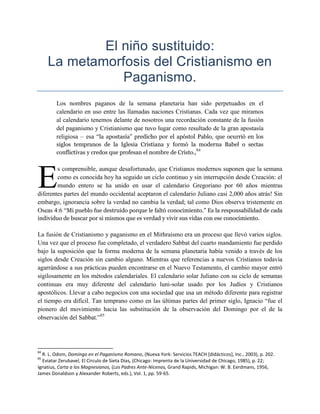 El niño sustituido:
     La metamorfosis del Cristianismo en
                Paganismo.
        Los nombres paganos de la semana planetaria han sido perpetuados en el
        calendario en uso entre las llamadas naciones Cristianas. Cada vez que miramos
        al calendario tenemos delante de nosotros una recordación constante de la fusión
        del paganismo y Cristianismo que tuvo lugar como resultado de la gran apostasía
        religiosa – esa ―la apostasía” predicho por el apóstol Pablo, que ocurrió en los
        siglos tempranos de la Iglesia Cristiana y formó la moderna Babel o sectas
        conflictivas y credos que profesan el nombre de Cristo.,84




E
        s comprensible, aunque desafortunado, que Cristianos modernos suponen que la semana
        como es conocida hoy ha seguido un ciclo continuo y sin interrupción desde Creación: el
        mundo entero se ha unido en usar el calendario Gregoriano por 60 años mientras
diferentes partes del mundo occidental aceptaron el calendario Juliano casi 2,000 años atrás! Sin
embargo, ignorancia sobre la verdad no cambia la verdad; tal como Dios observa tristemente en
Oseas 4:6 ―Mi pueblo fue destruido porque le faltó conocimiento.” Es la responsabilidad de cada
individuo de buscar por si mismos que es verdad y vivir sus vidas con ese conocimiento.

La fusión de Cristianismo y paganismo en el Mithraismo era un proceso que llevó varios siglos.
Una vez que el proceso fue completado, el verdadero Sabbat del cuarto mandamiento fue perdido
bajo la suposición que la forma moderna de la semana planetaria había venido a través de los
siglos desde Creación sin cambio alguno. Mientras que referencias a nuevos Cristianos todavía
agarrándose a sus prácticas pueden encontrarse en el Nuevo Testamento, el cambio mayor entró
sigilosamente en los métodos calendariales. El calendario solar Juliano con su ciclo de semanas
continuas era muy diferente del calendario luni-solar usado por los Judíos y Cristianos
apostólicos. Llevar a cabo negocios con una sociedad que usa un método diferente para registrar
el tiempo era difícil. Tan temprano como en las últimas partes del primer siglo, Ignacio ―fue el
pionero del movimiento hacia las substitución de la observación del Domingo por el de la
observación del Sabbat.‖85




84
  R. L. Odom, Domingo en el Paganismo Romano, (Nueva York: Servicios TEACH [didácticos], Inc., 2003), p. 202.
85
  Eviatar Zerubavel, El Circulo de Sieta Días, (Chicago: Imprenta de la Universidad de Chicago, 1985), p. 22;
Ignatius, Carta a los Magnesianos, (Los Padres Ante-Nicenos, Grand Rapids, Michigan: W. B. Eerdmans, 1956,
James Donaldson y Alexander Roberts, eds.), Vol. 1, pp. 59-65.
 