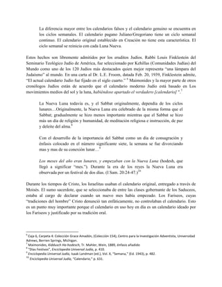 La diferencia mayor entre los calendarios falsos y el calendario genuino se encuentra en
        los ciclos semanales. El calendario pagano Juliano/Gregoriano tiene un ciclo semanal
        continuo. El calendario original establecido en Creación no tiene esta característica. El
        ciclo semanal se reinicia con cada Luna Nueva.

Estos hechos son libremente admitidos por los eruditos Judíos. Rabbi Louis Finklestein del
Seminario Teológico Judío de América, fue seleccionado por Kehillas (Comunidades Judías) del
Mundo como uno de los 120 Judíos más destacados quien mejor representa ―una lámpara del
Judaísmo‖ al mundo. En una carta al Dr. L.E. Froom, datada Feb. 20, 1939, Finklestein admite,
―El actual calendario Judío fue fijado en el siglo cuarto.‖ 6 Maimonides y la mayor parte de otros
cronólogos Judíos están de acuerdo que el calendario moderno Judío está basado en Los
movimientos medios del sol y la luna, habiéndose apartado el verdadero [calendario] ".7

        La Nueva Luna todavía es, y el Sabbat originalmente, dependía de los ciclos
        lunares…Originalmente, la Nueva Luna era celebrado de la misma forma que el
        Sabbat; gradualmente se hizo menos importante mientras que el Sabbat se hizo
        más un día de religión y humanidad, de meditación religiosa e instrucción, de paz
        y deleite del alma.8

        Con el desarrollo de la importancia del Sabbat como un día de consagración y
        énfasis colocado en el número significante siete, la semana se fue divorciando
        mas y mas de su conexión lunar…9

        Los meses del año eran lunares, y empezaban con la Nueva Luna (hodesh, que
        llegó a significar ―mes.‖). Durante la era de los reyes la Nueva Luna era
        observada por un festival de dos días. (I Sam. 20:24-47.)10

Durante los tiempos de Cristo, los Israelitas usaban el calendario original, entregado a través de
Moisés. El sumo sacerdote, que se seleccionaba de entre las clases gobernante de los Saduceos,
estaba al cargo de declarar cuando un nuevo mes había empezado. Los Fariseos, cuyas
―tradiciones del hombre‖ Cristo denunció tan enfáticamente, no controlaban el calendario. Esto
es un punto muy importante porque el calendario en uso hoy en día es un calendario ideado por
los Fariseos y justificado por su tradición oral.



6
  Caja 6, Carpeta 4: Colección Grace Amadón, (Colección 154), Centro para la Investigación Adventista, Universidad
Adrews, Berrien Springs, Michigan.
7
  Maimonides, Kiddusch Ha-hodesch, Tr. Mahler, Wein, 1889, énfasis añadido
8
  “Días Festivos”, Enciclopedia Universal Judía, p. 410.
9
  Enciclopedia Universal Judía, Isaak Landman (ed.), Vol. X, “Semana,” (Ed. 1943), p. 482.
10
   Enciclopedia Universal Judía, “Calendario,” p. 631.
 