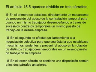 El artículo 15.5 aparece dividido en tres párrafos:   En el primero se establece directamente un mecanismo de prevención del abuso de la contratación temporal para cuando un mismo trabajador desempeñando a través de sucesivos contratos temporales un mismo puesto de trabajo en la misma empresa.     En el segundo se efectúa un llamamiento a la negociación colectiva para que sea ésta la que establezca mecanismos tendentes a prevenir el abuso en la rotación de distintos trabajadores temporales en un mismo puesto de trabajo de la empresa.     En el tercer párrafo se contiene una disposición común a los dos párrafos anteriores.  