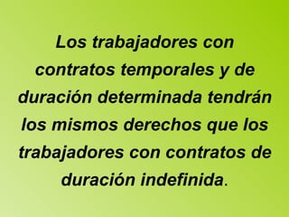 Los trabajadores con contratos temporales y de duración determinada tendrán los mismos derechos que los trabajadores con contratos de duración indefinida . 