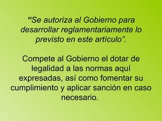 “ Se autoriza al Gobierno para desarrollar reglamentariamente lo previsto en este artículo”. Compete al Gobierno el dotar de legalidad a las normas aquí expresadas, así como fomentar su cumplimiento y aplicar sanción en caso necesario.  