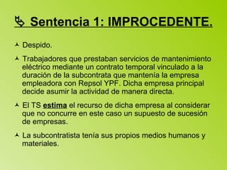    Sentencia 1: IMPROCEDENTE.    Despido.     Trabajadores que prestaban servicios de mantenimiento eléctrico mediante un contrato temporal vinculado a la duración de la subcontrata que mantenía la empresa empleadora con Repsol YPF. Dicha empresa principal decide asumir la actividad de manera directa.    El TS  estima  el recurso de dicha empresa al considerar que no concurre en este caso un supuesto de sucesión de empresas.    La subcontratista tenía sus propios medios humanos y materiales. 