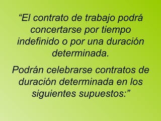 “ El contrato de trabajo podrá concertarse por tiempo indefinido o por una duración determinada. Podrán celebrarse contratos de duración determinada en los siguientes supuestos:” 