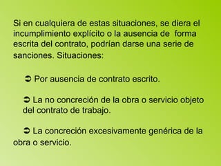Si en cualquiera de estas situaciones, se diera el incumplimiento explícito o la ausencia de  forma escrita del contrato, podrían darse una serie de sanciones. Situaciones:       Por ausencia de contrato escrito.      La no concreción de la obra o servicio objeto  del contrato de trabajo.      La concreción excesivamente genérica de la obra o servicio.   