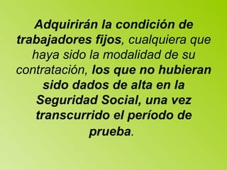Adquirirán la condición de trabajadores fijos , cualquiera que haya sido la   modalidad de su contratación,  los que no hubieran sido dados de alta en la Seguridad   Social, una vez transcurrido el período de prueba .   