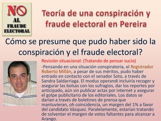 Revisión situacional: (Tratando de pensar sucio)
-Pensando en una situación conspiratoria, el Registrador
Roberto Millán, a pesar de sus méritos, pudo haber
entrado en contacto con el senador Soto, a través de
Sandra Saldarriaga. El modus operandi incluiría recoger y
asegurar las bolsas con los sufragios, dar los reportes por
anticipado, aún sin publicar actas por internet y asegurar
el golpe publicitario de los editoriales. Los datos se
darían a través de boletines de prensa que
mantuvieran, oh coincidencia, un margen del 1% a favor
del candidato Vásquez. Paralelamente, estarían tratando
de solventar el margen de votos faltantes para alcanzar a
Arango.
 