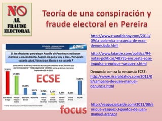 http://www.risaraldahoy.com/2011/
09/la-polemica-encuesta-de-ecse-
denunciada.html

http://www.latarde.com/politica/94-
notas-politicas/48785-encuesta-ecse-
impulsa-a-enrique-vasquez-z.html

Denuncia contra la encuesta ECSE:
http://www.risaraldahoy.com/2011/0
9/campana-de-juan-manuel-
denuncia.html



http://vasquezalcalde.com/2011/08/e
nrique-vasquez-3-puntos-de-juan-
manuel-arango/
 