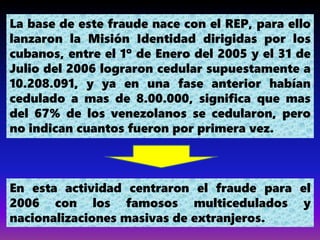 La base de este fraude nace con el REP, para ello
lanzaron la Misión Identidad dirigidas por los
cubanos, entre el 1º de Enero del 2005 y el 31 de
Julio del 2006 lograron cedular supuestamente a
10.208.091, y ya en una fase anterior habían
cedulado a mas de 8.00.000, significa que mas
del 67% de los venezolanos se cedularon, pero
no indican cuantos fueron por primera vez.
En esta actividad centraron el fraude para el
2006 con los famosos multicedulados y
nacionalizaciones masivas de extranjeros.
 