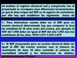 Al analizar el registro electoral real y compararlo con el
proyectado se consiguen unas diferencias inconsistentes,
ya que la data origen del REP es el registro de nacimiento
por ello hay que establecer las siguientes bases de
análisis:
1.- Para determinar cuanto debe ser el REP para un
evento electoral determinado hay que comparar la tasa
de natalidad de 18 años antes del evento, por ejemplo el
REP del 1.998 debe ser igual al REP del año 1.993 mas los
nacimiento de los años, 1976-1.977-1.978-1.979
2.- El REP proyectado para un evento electoral debe ser
igual al REP del evento anterior mas el número de
nacimiento de hace 18 años restando el número de
mortalidad infantil y las defunciones de adultos,
personas mayores 18 años.
 