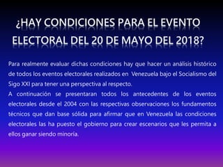 Para realmente evaluar dichas condiciones hay que hacer un análisis histórico
de todos los eventos electorales realizados en Venezuela bajo el Socialismo del
Sigo XXI para tener una perspectiva al respecto.
A continuación se presentaran todos los antecedentes de los eventos
electorales desde el 2004 con las respectivas observaciones los fundamentos
técnicos que dan base sólida para afirmar que en Venezuela las condiciones
electorales las ha puesto el gobierno para crear escenarios que les permita a
ellos ganar siendo minoría.
 