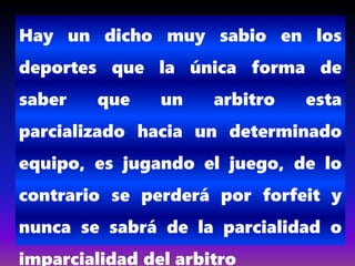 Hay un dicho muy sabio en los
deportes que la única forma de
saber que un arbitro esta
parcializado hacia un determinado
equipo, es jugando el juego, de lo
contrario se perderá por forfeit y
nunca se sabrá de la parcialidad o
imparcialidad del arbitro
 