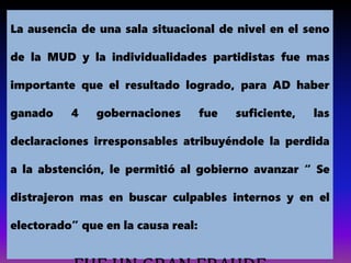 La ausencia de una sala situacional de nivel en el seno
de la MUD y la individualidades partidistas fue mas
importante que el resultado logrado, para AD haber
ganado 4 gobernaciones fue suficiente, las
declaraciones irresponsables atribuyéndole la perdida
a la abstención, le permitió al gobierno avanzar “ Se
distrajeron mas en buscar culpables internos y en el
electorado” que en la causa real:
 