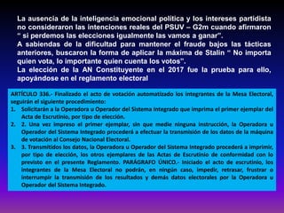 La ausencia de la inteligencia emocional política y los intereses partidista
no consideraron las intenciones reales del PSUV – G2m cuando afirmaron
“ si perdemos las elecciones igualmente las vamos a ganar”.
A sabiendas de la dificultad para mantener el fraude bajos las tácticas
anteriores, buscaron la forma de aplicar la máxima de Stalin “ No importa
quien vota, lo importante quien cuenta los votos”.
La elección de la AN Constituyente en el 2017 fue la prueba para ello,
apoyándose en el reglamento electoral
ARTÍCULO 336.- Finalizado el acto de votación automatizado los integrantes de la Mesa Electoral,
seguirán el siguiente procedimiento:
1. Solicitarán a la Operadora u Operador del Sistema Integrado que imprima el primer ejemplar del
Acta de Escrutinio, por tipo de elección.
2. 2. Una vez impreso el primer ejemplar, sin que medie ninguna instrucción, la Operadora u
Operador del Sistema Integrado procederá a efectuar la transmisión de los datos de la máquina
de votación al Consejo Nacional Electoral.
3. 3. Transmitidos los datos, la Operadora u Operador del Sistema Integrado procederá a imprimir,
por tipo de elección, los otros ejemplares de las Actas de Escrutinio de conformidad con lo
previsto en el presente Reglamento. PARÁGRAFO ÚNICO.- Iniciado el acto de escrutinio, los
integrantes de la Mesa Electoral no podrán, en ningún caso, impedir, retrasar, frustrar o
interrumpir la transmisión de los resultados y demás datos electorales por la Operadora u
Operador del Sistema Integrado.
 