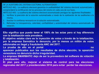 Ello significa que puedo tener el 100% de las actas pero si hay diferencia
con la totalización esta prevalece.
El objetivo estaba claro es la inyección de votos a través de la totalización,
por la empresa Sarmática lo denuncio, por lo menos un millón de votos
adicionales en ilegal y fraudulenta ANC del 2017.
La prueba de ello en el portal http://www.cne.gob.ve/web/index.php no
aparecen publicados aun los resultados de dicha elección, la oposición
venezolana no denuncio dicha irregularidad.
La empresa SMARMATIC dejo de ser la proveedora del software de votación
y totalización.
El plan para ello, mejorar el sistema de control para las elecciones
regionales del 2017 y presidenciales 2018 para evitar perder las elecciones.
DE LA AUDITORÍA DEL SISTEMA ELECTORAL AUTOMATIZADO
ARTÍCULO 442.- La auditoría electoral garantiza la auditabilidad del sistema electoral automatizado y
comprenderá la certificación de los procesos del mismo en cada una de sus fases.
ARTÍCULO 443.- La auditoría del sistema electoral automatizado persigue las siguientes finalidades:
1. Verificar la precisión de la solución automatizada a través de la realización de las auditorías a la
misma.
2. Suscitar la confianza necesaria en la solución automatizada.
3. Refrendar la transparencia, celeridad, confiabilidad y autenticidad del sistema automatizado de
votación.
 