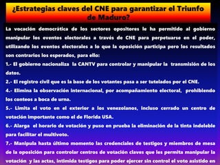 ¿Estrategias claves del CNE para garantizar el Triunfo
de Maduro?
La vocación democrática de los sectores opositores le ha permitido al gobierno
manipular los eventos electorales a través de CNE para perpetuarse en el poder,
utilizando los eventos electorales a lo que la oposición participa pero los resultados
son contrarios los esperados, para ello:
1.- El gobierno nacionaliza la CANTV para controlar y manipular la transmisión de los
datos.
2.- El registro civil que es la base de los votantes pasa a ser tutelados por el CNE.
4.- Elimina la observación internacional, por acompañamiento electoral, prohibiendo
los conteos a boca de urna.
5.- Limita el voto en el exterior a los venezolanos, incluso cerrado un centro de
votación importante como el de Florida USA.
6.- Alarga el horario de votación y puso en prueba la eliminación de la tinta indeleble
para facilitar el multivoto.
7.- Manipula hasta último momento las credenciales de testigos y miembros de mesa
de la oposición para controlar centros de votación claves que les permita manipular la
votación y las actas, intimida testigos para poder ejercer sin control el voto asistido en
 
