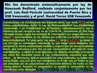 Ello fue demostrado matemáticamente por ley de
Newcomb Bedford, realizado conjuntamente por los
prof. Luís Raúl Pericchi (universidad de Puerto Rico y
USB Venezuela) y el prof. David Torres USB Venezuela
Conclusiones Las conclusiones son bastante claras. Los votos “NO”, en las
mesas automatizadas violan la Ley de Newcom-Benford con Probabilidad
virtualmente 1 (la Probabilidad de la Hipótesis complementaria, o sea la
hipótesis de que cumple la Ley, es de 1.34×10−36 , virtualmente 0). Ello hace
relevante indagar sobre mecanismos de intervención que hayan alterado los
votos NO automatizados, de tal manera que violen de una forma clara la Ley
Newcomb-Benford. Por otra parte, los votos NO de la auditoria no violan la
Ley (lo cual es sumamente interesante ya que estos votos auditados son
recogidos en forma automatizada también y sugiere que las mesas auditadas
tienen otra estructura y por ello no son representativos del total de votos
automatizados, y ponen en duda que sean una muestra aleatoria), ni tampoco
los votos NO manuales violan la Ley. Enfáticamente aclaramos que esto
ultimo ´ no demuestra, que en particular, los votos manuales no hayan sido
manipulados, solo que si se han manipulado no lo han sido en forma tal que
sea detectada por las proporciones de Newcomb-Benford. De hecho en otro
trabajo (Huerta, Pericchi, en preparación) se estudia la intervención en los
centros con votos manuales.
 