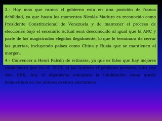 3.- Hoy mas que nunca el gobierno esta en una posición de franca
debilidad, ya que hasta los momentos Nicolás Maduro es reconocido como
Presidente Constitucional de Venezuela y de mantener el proceso de
elecciones bajo el escenario actual será desconocido al igual que la ANC y
parte de los magistrados elegidos ilegalmente, lo que le terminara de cerrar
las puertas, incluyendo países como China y Rusia que se mantienen al
margen.
4.- Convencer a Henri Falcón de retirarse, ya que es falso que hay mejores
condiciones que en el 2015, si las hubiera el gobierno perdería, aún con
este CNE, hoy el organismo manipula la totalización como quedo
demostrado en los últimos eventos electorales.
 