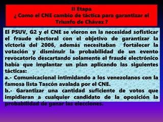 El PSUV, G2 y el CNE se vieron en la necesidad sofisticar
el fraude electoral con el objetivo de garantizar la
victoria del 2006, además necesitaban fortalecer la
votación y disminuir la probabilidad de un evento
revocatorio descartando solamente el fraude electrónico
había que implantar un plan aplicando las siguientes
tácticas:
a.- Comunicacional intimidando a los venezolanos con la
famosa lista Tascón avalada por el CNE.
b.- Garantizar una cantidad suficiente de votos que
impidieran a cualquier candidato de la oposición la
probabilidad de ganar las elecciones.
II Etapa
¿ Como el CNE cambio de táctica para garantizar el
Triunfo de Chávez ?
 