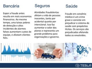 Bancária
Expor a fraude antes
resulta em reais economias
financeiras. Ao mesmo
tempo, uma taixas pobres
de detecção e altos
incidentes de alarmes
falsos aumentam custos de
equipe, e afastam clientes
fiéis.
Seguros
Atividades fraudolentas
afetam a vida de pessoas
inocentes, tanto por
acidental quanto por
intencional. Isso faz
aumentar o valor dos
planos e representa um
grande problema para
organizações e governo.
Saúde
Fraude em convênio
médico é um crime
grave e consiste em
prejudicar o sistema de
saúde com propósitos
ilícitos. Os serviços são
prejudicados afetando
todos os envolvidos.
 