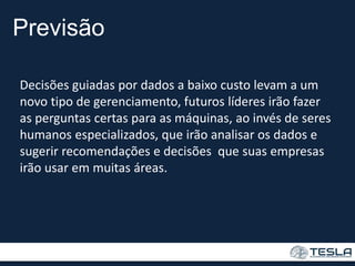 Previsão
Decisões guiadas por dados a baixo custo levam a um
novo tipo de gerenciamento, futuros líderes irão fazer
as perguntas certas para as máquinas, ao invés de seres
humanos especializados, que irão analisar os dados e
sugerir recomendações e decisões que suas empresas
irão usar em muitas áreas.
 