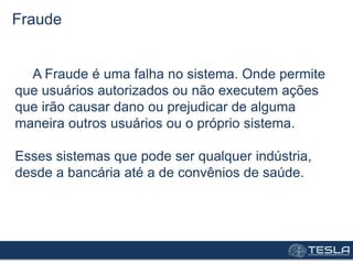 A Fraude é uma falha no sistema. Onde permite
que usuários autorizados ou não executem ações
que irão causar dano ou prejudicar de alguma
maneira outros usuários ou o próprio sistema.
Esses sistemas que pode ser qualquer indústria,
desde a bancária até a de convênios de saúde.
Fraude
 