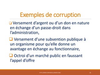 Exemples de corruption
 Versement d’argent ou d’un don en nature
en échange d’un passe-droit dans
l’administration,
 Versement d’une subvention publique à
un organisme pour qu’elle donne un
avantage en échange au fonctionnaire,
 Octroi d’un marché public en faussant
l’appel d’offre
HTTP://WWW.HERVEBOULLANGER.COM/ 10
 
