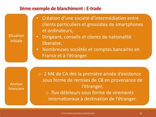 HTTP://WWW.HERVEBOULLANGER.COM/ 50
3ème exemple de blanchiment : E-trade
Situation
initiale
• Création d’une société d’intermédiation entre
clients particuliers et grossistes de smartphones
et ordinateurs,
• Dirigeant, conseils et clients de nationalité
libanaise,
• Nombreuses sociétés et comptes bancaires en
France et à l’étranger.
Analyse
financière
o 2 M€ de CA dès la première année d’existence
sous forme de remises de CB en provenance de
l’étranger,
o flux débiteurs sous forme de virements
internationaux à destination de l’étranger.
 
