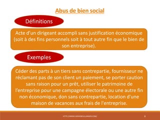 HTTP://WWW.HERVEBOULLANGER.COM/ 8
Abus de bien social
Acte d’un dirigeant accompli sans justification économique
(soit à des fins personnels soit à tout autre fin que le bien de
son entreprise).
Définitions
Exemples
Céder des parts à un tiers sans contrepartie, fournisseur ne
réclamant pas de son client un paiement, se porter caution
sans raison pour un prêt, utiliser le patrimoine de
l’entreprise pour une campagne électorale ou une autre fin
non économique, don sans contrepartie, location d'une
maison de vacances aux frais de l'entreprise.
 