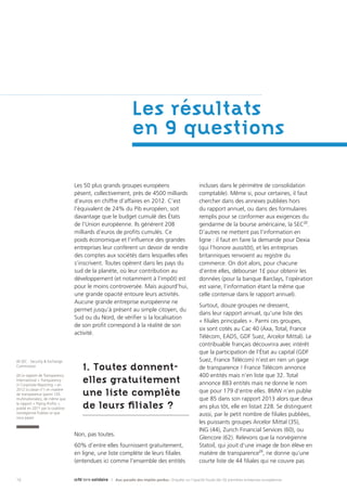 16 | Aux paradis des impôts perdus : Enquête sur l’opacité fiscale des 50 premières entreprises européennes
Les 50 plus grands groupes européens
pèsent, collectivement, près de 4500 milliards
d’euros en chiffre d’affaires en 2012. C’est
l’équivalent de 24% du Pib européen, soit
davantage que le budget cumulé des États
de l’Union européenne. Ils génèrent 208
milliards d’euros de profits cumulés. Ce
poids économique et l’influence des grandes
entreprises leur confèrent un devoir de rendre
des comptes aux sociétés dans lesquelles elles
s’inscrivent. Toutes opèrent dans les pays du
sud de la planète, où leur contribution au
développement (et notamment à l’impôt) est
pour le moins controversée. Mais aujourd’hui,
une grande opacité entoure leurs activités.
Aucune grande entreprise européenne ne
permet jusqu’à présent au simple citoyen, du
Sud ou du Nord, de vérifier si la localisation
de son profit correspond à la réalité de son
activité.
1. Toutes donnent-
elles gratuitement
une liste complète
de leurs filiales ?
Non, pas toutes.
60% d’entre elles fournissent gratuitement,
en ligne, une liste complète de leurs filiales
(entendues ici comme l’ensemble des entités
incluses dans le périmètre de consolidation
comptable). Même si, pour certaines, il faut
chercher dans des annexes publiées hors
du rapport annuel, ou dans des formulaires
remplis pour se conformer aux exigences du
gendarme de la bourse américaine, la SEC22
.
D’autres ne mettent pas l’information en
ligne : il faut en faire la demande pour Dexia
(qui l’honore aussitôt), et les entreprises
britanniques renvoient au registre du
commerce. On doit alors, pour chacune
d’entre elles, débourser 1£ pour obtenir les
données (pour la banque Barclays, l’opération
est vaine, l’information étant la même que
celle contenue dans le rapport annuel).
Surtout, douze groupes ne dressent,
dans leur rapport annuel, qu’une liste des
« filiales principales ». Parmi ces groupes,
six sont cotés au Cac 40 (Axa, Total, France
Télécom, EADS, GDF Suez, Arcelor Mittal). Le
contribuable français découvrira avec intérêt
que la participation de l’État au capital (GDF
Suez, France Télécom) n’est en rien un gage
de transparence ! France Télécom annonce
400 entités mais n’en liste que 32. Total
annonce 883 entités mais ne donne le nom
que pour 179 d’entre elles. BMW n’en publie
que 85 dans son rapport 2013 alors que deux
ans plus tôt, elle en listait 228. Se distinguent
aussi, par le petit nombre de filiales publiées,
les puissants groupes Arcelor Mittal (35),
ING (44), Zurich Financial Services (60), ou
Glencore (62). Relevons que la norvégienne
Statoil, qui jouit d’une image de bon élève en
matière de transparence23
, ne donne qu’une
courte liste de 44 filiales qui ne couvre pas
Les résultats
en 9 questions
22 SEC : Security & Exchange
Commission
23 Le rapport de Transparency
International « Transparency
in Corporate Reporting » en
2012 la classe n°1 en matière
de transparence (parmi 105
multinationales), de même que
le rapport « Piping Profits »,
publié en 2011 par la coalition
norvégienne Publiez ce que
vous payez
 