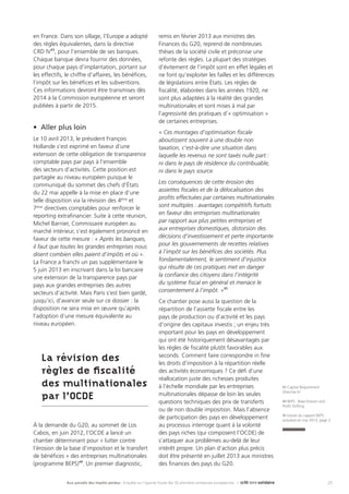 25Aux paradis des impôts perdus : Enquête sur l’opacité fiscale des 50 premières entreprises européennes |
43 Capital Requirement
Directive IV
44 BEPS : Base Erosion and
Profit Shifting
45 Extrait du rapport BEPS
actualisé en mai 2013, page 2
en France. Dans son sillage, l’Europe a adopté
des règles équivalentes, dans la directive
CRD IV43
, pour l’ensemble de ses banques.
Chaque banque devra fournir des données,
pour chaque pays d’implantation, portant sur
les effectifs, le chiffre d’affaires, les bénéfices,
l’impôt sur les bénéfices et les subventions.
Ces informations devront être transmises dès
2014 à la Commission européenne et seront
publiées à partir de 2015.
•	 Aller plus loin
Le 10 avril 2013, le président François
Hollande s’est exprimé en faveur d’une
extension de cette obligation de transparence
comptable pays par pays à l’ensemble
des secteurs d’activités. Cette position est
partagée au niveau européen puisque le
communiqué du sommet des chefs d’États
du 22 mai appelle à la mise en place d’une
telle disposition via la révision des 4ème
et
7ème
directives comptables pour renforcer le
reporting extrafinancier. Suite à cette réunion,
Michel Barnier, Commissaire européen au
marché intérieur, s’est également prononcé en
faveur de cette mesure : « Après les banques,
il faut que toutes les grandes entreprises nous
disent combien elles paient d’impôts et où ».
La France a franchi un pas supplémentaire le
5 juin 2013 en inscrivant dans la loi bancaire
une extension de la transparence pays par
pays aux grandes entreprises des autres
secteurs d’activité. Mais Paris s’est bien gardé,
jusqu’ici, d’avancer seule sur ce dossier : la
disposition ne sera mise en œuvre qu’après
l’adoption d’une mesure équivalente au
niveau européen.
La révision des
règles de fiscalité
des multinationales
par l’OCDE
À la demande du G20, au sommet de Los
Cabos, en juin 2012, l’OCDE a lancé un
chantier déterminant pour « lutter contre
l’érosion de la base d’imposition et le transfert
de bénéfices » des entreprises multinationales
(programme BEPS)44
. Un premier diagnostic,
remis en février 2013 aux ministres des
Finances du G20, reprend de nombreuses
thèses de la société civile et préconise une
refonte des règles. La plupart des stratégies
d’évitement de l’impôt sont en effet légales et
ne font qu’exploiter les failles et les différences
de législations entre États. Les règles de
fiscalité, élaborées dans les années 1920, ne
sont plus adaptées à la réalité des grandes
multinationales et sont mises à mal par
l’agressivité des pratiques d’« optimisation »
de certaines entreprises.
« Ces montages d’optimisation fiscale
aboutissent souvent à une double non
taxation, c’est-à-dire une situation dans
laquelle les revenus ne sont taxés nulle part :
ni dans le pays de résidence du contribuable,
ni dans le pays source.
Les conséquences de cette érosion des
assiettes fiscales et de la délocalisation des
profits effectuées par certaines multinationales
sont multiples : avantages compétitifs fortuits
en faveur des entreprises multinationales
par rapport aux plus petites entreprises et
aux entreprises domestiques, distorsion des
décisions d’investissement et perte importante
pour les gouvernements de recettes relatives
à l’impôt sur les bénéfices des sociétés. Plus
fondamentalement, le sentiment d’injustice
qui résulte de ces pratiques met en danger
la confiance des citoyens dans l’intégrité
du système fiscal en général et menace le
consentement à l’impôt. »45
Ce chantier pose aussi la question de la
répartition de l’assiette fiscale entre les
pays de production ou d’activité et les pays
d’origine des capitaux investis ; un enjeu très
important pour les pays en développement
qui ont été historiquement désavantagés par
les règles de fiscalité plutôt favorables aux
seconds. Comment faire correspondre in fine
les droits d’imposition à la répartition réelle
des activités économiques ? Ce défi d’une
réallocation juste des richesses produites
à l’échelle mondiale par les entreprises
multinationales dépasse de loin les seules
questions techniques des prix de transferts
ou de non double imposition. Mais l’absence
de participation des pays en développement
au processus interroge quant à la volonté
des pays riches (qui composent l’OCDE) de
s’attaquer aux problèmes au-delà de leur
intérêt propre. Un plan d’action plus précis
doit être présenté en juillet 2013 aux ministres
des finances des pays du G20.
 
