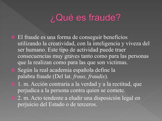  El fraude es una forma de conseguir beneficios
utilizando la creatividad, con la inteligencia y viveza del
ser humano. Este tipo de actividad puede traer
consecuencias muy graves tanto como para las personas
que la realizan como para las que son victimas.
 Según la real academia española define la
palabra fraude (Del lat. fraus, fraudis).
 1. m. Acción contraria a la verdad y a la rectitud, que
perjudica a la persona contra quien se comete.
 2. m. Acto tendente a eludir una disposición legal en
perjuicio del Estado o de terceros.
 