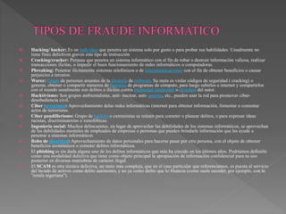  Hacking/ hacker: Es un individuo que penetra un sistema solo por gusto o para probar sus habilidades. Usualmente no
tiene fines delictivos graves este tipo de instrucción
 Cracking/cracker: Persona que penetra un sistema informático con el fin de robar o destruir información valiosa, realizar
transacciones ilícitas, o impedir el buen funcionamiento de redes informáticos o computadoras.
 Phreaking: Penetrar ilícitamente sistemas telefónicos o de telecomunicaciones con el fin de obtener beneficios o causar
perjuicios a terceros.
 Warez: Grupo de personas amantes de la piratería de software. Su meta es violar códigos de seguridad ( cracking) o
generar, obtener o compartir números de registros de programas de cómputo, para luego subirlos a internet y compartirlos
con el mundo usualmente son delitos o ilícitos contra propiedad intelectual o derechos del autor.
 Hacktivismo: Son grupos ambientalistas, anti- nuclear, anti- guerras, etc., pueden usar la red para promover ciber-
desobediencia civil.
 Ciber terrorismo: Aprovechamiento delas redes informáticas (internet para obtener información, fomentar o comentar
actos de terrorismo.
 Ciber pandillerismo: Grupo de hackers o extremistas se reúnen para cometer o planear delitos, o para expresar ideas
racistas, discriminatorias o xenofóbicas.
 Ingeniería social: Muchos delincuentes, en lugar de aprovechar las debilidades de los sistemas informáticos, se aprovechan
de las debilidades mentales de empleados de empresas o personas que pueden brindarle información que les ayude a
penetrar a sistemas informáticos
 Robo de identidad: Aprovechamiento de datos personales para hacerse pasar por otra persona, con el objeto de obtener
beneficios económicos o cometer delitos informáticos.
 El phishing es sin duda alguna uno de los delitos informáticos que más ha crecido en los últimos años. Podríamos definirlo
como una modalidad delictiva que tiene como objeto principal la apropiación de información confidencial para su uso
posterior en diversas maniobras de carácter ilegal.
 El SCAM es otra técnica delictiva, un tanto más compleja, que en el caso particular que referenciamos, es puesta al servicio
del lavado de activos como delito autónomo, y no ya como delito que lo financia (como suele suceder, por ejemplo, con la
"estafa nigeriana").
 