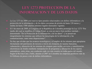  La Ley 1273 de 2009 creó nuevos tipos penales relacionados con delitos informáticos y la
protección de la información y de los datos con penas de prisión de hasta 120 meses y
multas de hasta 1500 salarios mínimos legales mensuales vigentes.
 El 5 de enero de 2009, el Congreso de la República de Colombia promulgó la Ley 1273 “Por
medio del cual se modifica el Código Penal, se crea un nuevo bien jurídico tutelado –
denominado “De la Protección de la información y de los datos”- y se preservan
integralmente los sistemas que utilicen las tecnologías de la información y las
comunicaciones, entre otras disposiciones”.
 No hay que olvidar que los avances tecnológicos y el empleo de los mismos para apropiarse
ilícitamente del patrimonio de terceros a través de clonación de tarjetas bancarias,
vulneración y alteración de los sistemas de cómputo para recibir servicios y transferencias
electrónicas de fondos mediante manipulación de programas y afectación de los cajeros
automáticos, entre otras, son conductas cada vez más usuales en todas partes del mundo.
Según la Revista Cara y Sello, durante el 2007 en Colombia las empresas perdieron más de
6.6 billones de pesos a raíz de delitos informáticos.
 