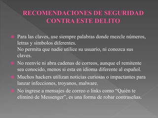 Para las claves, use siempre palabras donde mezcle números,
letras y símbolos diferentes.
No permita que nadie utilice su usuario, ni conozca sus
claves.
 No reenvíe ni abra cadenas de correos, aunque el remitente
sea conocido, menos si esta en idioma diferente al español.
 Muchos hackers utilizan noticias curiosas o impactantes para
lanzar infecciones, troyanos, malware.
 No ingrese a mensajes de correo o links como “Quién te
eliminó de Messenger”, es una forma de robar contraseñas.
 