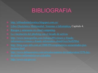  http://elfraudeninformtica.blogspot.com.co/
 Libro Electrónico Multimedial: Sistemas e Informática, Capítulo 4.
 Riesgos y amenazas en cloud computing.
 La vinculación del phishing con el lavado de activos
 http://www.monografias.com/trabajos89/crimen-y-fraude-
informatico/crimen-y-fraude-informatico.shtml#ixzz3teiS5Dxr
 http://blog.segu-info.com.ar/2008/09/computadores-secuestrados-por-
hackers.html
 http://www.deltaasesores.com/articulos/autores-invitados/otros/3576-ley-
de-delitos-informaticos-en-colombia
 http://www.ccp.gov.co/
 