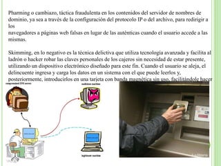 Pharming o cambiazo, táctica fraudulenta en los contenidos del servidor de nombres de 
dominio, ya sea a través de la configuración del protocolo IP o del archivo, para redirigir a 
los 
navegadores a páginas web falsas en lugar de las auténticas cuando el usuario accede a las 
mismas. 
Skimming, en lo negativo es la técnica delictiva que utiliza tecnología avanzada y facilita al 
ladrón o hacker robar las claves personales de los cajeros sin necesidad de estar presente, 
utilizando un dispositivo electrónico diseñado para este fin. Cuando el usuario se aleja, el 
delincuente ingresa y carga los datos en un sistema con el que puede leerlos y, 
posteriormente, introducirlos en una tarjeta con banda magnética sin uso, facilitándole hacer 
una tarjeta clon y procede a estafar. 
 