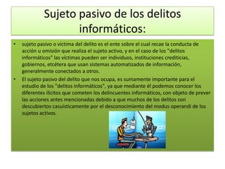 Sujeto pasivo de los delitos
                    informáticos:
•   sujeto pasivo o víctima del delito es el ente sobre el cual recae la conducta de
    acción u omisión que realiza el sujeto activo, y en el caso de los "delitos
    informáticos" las víctimas pueden ser individuos, instituciones crediticias,
    gobiernos, etcétera que usan sistemas automatizados de información,
    generalmente conectados a otros.
•   El sujeto pasivo del delito que nos ocupa, es sumamente importante para el
    estudio de los "delitos informáticos", ya que mediante él podemos conocer los
    diferentes ilícitos que cometen los delincuentes informáticos, con objeto de prever
    las acciones antes mencionadas debido a que muchos de los delitos son
    descubiertos casuísticamente por el desconocimiento del modus operandi de los
    sujetos activos.
 
