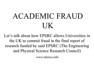 Let‘s talk about how EPSRC allows Universities in the UK to commit fraud in the final report of research funded by said EPSRC (The Engineering and Physical Science Research Council) ACADEMIC FRAUD UK www.talenco.info 