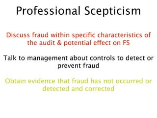Professional Scepticism

Discuss fraud within speciﬁc characteristics of
      the audit & potential effect on FS

Talk to management about controls to detect or
               prevent fraud

Obtain evidence that fraud has not occurred or
           detected and corrected
 