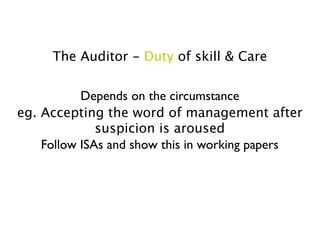The Auditor - Duty of skill & Care

           Depends on the circumstance
eg. Accepting the word of management after
              suspicion is aroused
    Follow ISAs and show this in working papers
 