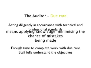 The Auditor - Due care

 Acting diligently in accordance with technical and
               professional standards
means applying knowledge minimising the
               chance of mistakes
                    being made

   Enough time to complete work with due care
       Staff fully understand the objectives
 