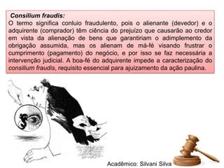 Consilium fraudis:
O termo significa conluio fraudulento, pois o alienante (devedor) e o
adquirente (comprador) têm ciência do prejuízo que causarão ao credor
em vista da alienação de bens que garantiriam o adimplemento da
obrigação assumida, mas os alienam de má-fé visando frustrar o
cumprimento (pagamento) do negócio, e por isso se faz necessária a
intervenção judicial. A boa-fé do adquirente impede a caracterização do
consilium fraudis, requisito essencial para ajuizamento da ação paulina.




                                  Acadêmico: Silvani Silva
 