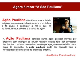 Agora é rezar “A São Pauliana”


Ação Pauliana não é bem uma entidade
religiosa, mas uma rezinha é sempre bom, talvez
a fé ajude a combater a má-fe que há
no fraudulento, e acelere a o curso da ação.



 A Ação Pauliana consiste numa ação pessoal movida por
 credores com intenção de anular negócio jurídico feito por devedores
 insolventes com bens que seriam usados para pagamento da dívida numa
 ação de execução. A ação pauliana pode ser ajuizada sem a
 necessidade de uma ação de execução anterior.

                                          Acadêmica: Francinne Lima
 