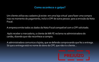 Como acontece o golpe?
Um cliente utiliza seu cadastro já existe em uma loja virtual para fazer uma compra
mas no momento do pagamento, inclui o CPF de outra pessoa para a emissão da Nota
Fiscal.
A empresa emite todos os dados da Nota Fiscal compatível com o CPF solicitado.
Após receber a mercadoria, o cliente de MÁ FÉ reclama na administradora do
cartão, dizendo que não reconhece a compra.

A administradora comunica o lojista, que se defende comprovando que fez a entrega.
Só que a entrega está no nome do dono do CPF, que não é o cliente…

PREJUÍZO

 