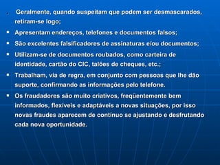 .  Geralmente, quando suspeitam que podem ser desmascarados, retiram-se logo; Apresentam endereços, telefones e documentos falsos; São excelentes falsificadores de assinaturas e/ou documentos; Utilizam-se de documentos roubados, como carteira de identidade, cartão do CIC, talões de cheques, etc.; Trabalham, via de regra, em conjunto com pessoas que lhe dão suporte, confirmando as informações pelo telefone. Os fraudadores são muito criativos, freqüentemente bem informados, flexíveis e adaptáveis a novas situações, por isso novas fraudes aparecem de contínuo se ajustando e desfrutando cada nova oportunidade.   