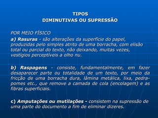 TIPOS DIMINUTIVAS OU SUPRESSÃO  POR MEIO FÍSICO a) Rasuras  - são alterações da superfície do papel, produzidas pelo simples atrito de uma borracha, com elisão total ou parcial do texto, não deixando, muitas vezes, vestígios perceptíveis a olho nu.  b) Raspagens  - consiste, fundamentalmente, em fazer desaparecer parte ou totalidade de um texto, por meio da fricção de uma borracha dura, lâmina metálica, lixa, pedra-pomes etc., que remove a camada de cola (encolagem) e as fibras superficiais. c)  Amputações ou mutilações -  consistem na supressão   de uma parte do documento a fim de eliminar dizeres. 