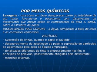 POR MEIOS QUÍMICOS Lavagens  - consistem em fazer desaparecer parte ou totalidade de um texto, lavando-se o documento com dissolventes ou descorantes que atuam sobre os componentes da tinta e, ainda, sobre a estrutura do papel. DISSOLVENTES MAIS COMUNS - a água, compostos à base de cloro e os corretores comerciais. VESTÍGIOS - Supressão de linhas, quando o papel é pautado, - desaparecimento do assetinado do papel e supressão de partículas do aglomerado pela ação do líquido empregado, - tonalidades diferentes da tinta e engrossamento nos fins e princípios de palavras, possivelmente atingidos pelo dissolvente, - manchas diversas.  