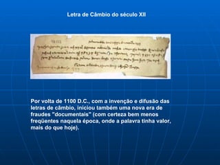Letra de Câmbio do século XII Por volta de 1100 D.C., com a invenção e difusão das letras de câmbio, iniciou também uma nova era de fraudes "documentais" (com certeza bem menos freqüentes naquela época, onde a palavra tinha valor, mais do que hoje). 