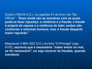 Cícero (106-43 A.C.), no capítulo 41 do livro I do "De Officiis" :  " Duas ainda são as maneiras com as quais pode-se fazer injustiça: a violência e a fraude; a fraude é própria da raposa e a violência do leão; ambas são contrarias a natureza humana, mas a fraude desperta maior repulsão ." Maquiavel (1469-1527 D.C.) no livro "O Principe" (cap. XVIII),  escrevia que é necessário " saber entrar no mal,   se for necessário ", ou seja recorrer às fraudes, quando inevitável. 